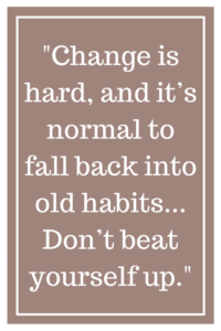 Change is hard, and it’s normal to fall back into old habits... Don’t beat yourself up.