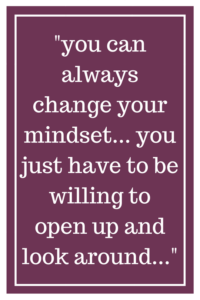 you can always change your mindset... you just have to be willing to open up and look around...