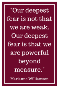 Our deepest fear is not that we are weak. Our deepest fear is that we are powerful beyond measure. -Marianne Williamson