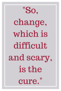 So, change, which is difficult and scary, is the cure.