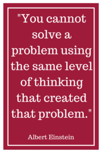 "You cannot solve a problem using the same level of thinking that created that problem.”- Albert Einstein