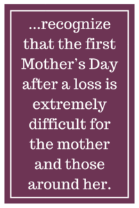 ...recognize that the first Mother’s Day after a loss is extremely difficult for the mother and those around her.