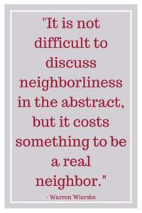 It is not difficult to discuss neighborliness in the abstract, but it costs something to be a real neighbor. -Warren Wiersbe