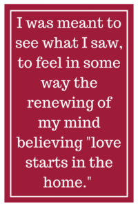 I was meant to see what I saw, to feel in some way the renewing of my mind believing “love starts in the home.”