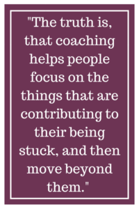 The truth is, that coaching helps people focus on the things that are contributing to their being stuck, and then move beyond them.