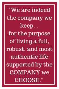 We are indeed the company we keep... for the purpose of living a full, robust, and most authentic life supported by the COMPANY we CHOOSE.