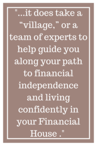 ...it does take a “village” or a team of experts to help guide you along your path to financial independence and living confidently in your Financial House...