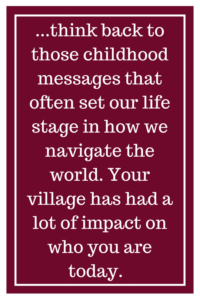 ...think back to those childhood messages that often set our life stage in how we navigate the world. Your village has had a lot of impact on who you are today.