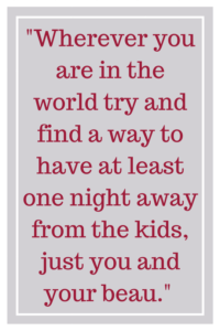 Wherever you are in the world try and find a way to have at least one night away from the kids, just you and your beau.