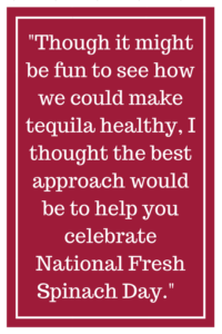 Though it might be fun to see how we could make tequila healthy, I thought the best approach would be to help you celebrate National Fresh Spinach.