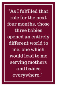 As I fulfilled that role for the next four months, those three babies opened an entirely different world to me, one which would lead to me serving mothers and babies everywhere.