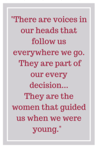 There are voices in our heads that follow us everywhere we go.  They are part of our every decision... They are the women that guided us when we were young.