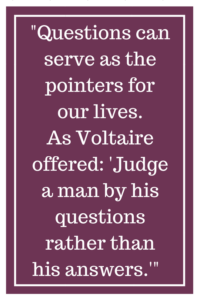 Questions can serve as the pointers for our lives. As Voltaire offered: “Judge a man by his questions rather than his answers.”