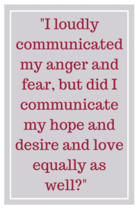 I loudly communicated my anger and fear, but did I communicate my hope and desire and love equally as well? 