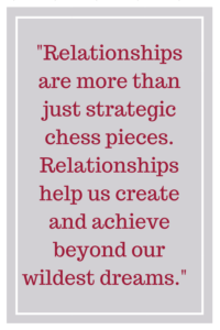 Relationships are more than just strategic chess pieces. Relationships help us create and achieve beyond our wildest dreams.