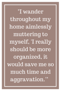 I wander throughout my home aimlessly muttering to myself, “I really should be more organized, it would save me so much time and aggravation.'