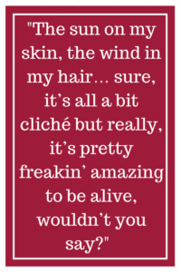 The sun on my skin, the wind in my hair…sure, it’s all a bit cliché but really, it’s pretty freakin’ amazing to be alive, wouldn’t you say?