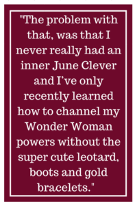 The problem with that, was that I never really had an inner June Clever and I’ve only recently learned how to channel my Wonder Woman powers without the super cute leotard, boots and gold bracelets.