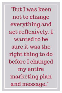 But I was keen not to change everything and act reflexively. I wanted to be sure it was the right thing to do before I changed my entire marketing plan and message.