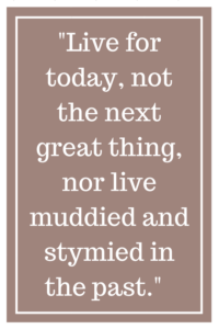 Live for today, not the next great thing, nor live muddied and stymied in the past.