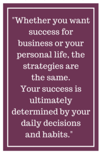 Whether you want success for business or your personal life, the strategies are the same. Your success is ultimately determined by your daily decisions and habits