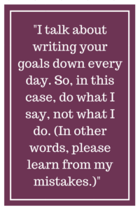 I talk about writing your goals down every day. So, in this case, do what I say, not what I do. (In other words, please learn from my mistakes.)