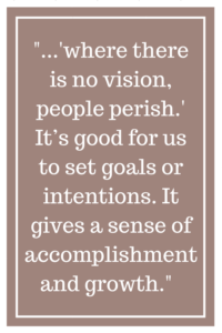 where there is no vision, people perish.” It’s good for us to set goals or intentions. It gives a sense of accomplishment and growth