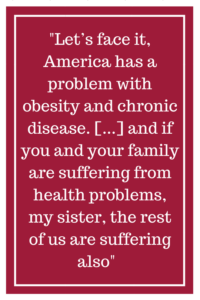 Let’s face it, America has a problem with obesity and chronic disease...and if you and your family are suffering from health problems, my sister, the rest of us are suffering also.