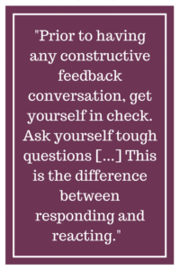 Prior to having any constructive feedback conversation, get yourself in check. Ask yourself tough questions [...] This is the difference between responding and reacting.