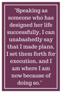 Speaking as someone who has designed her life successfully, I can unabashedly say that I made plans, I set them forth for execution, and I am where I am now because of doing so.