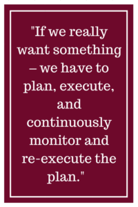 If we really want something – we have to plan, execute, and continuously monitor and re-execute the plan.