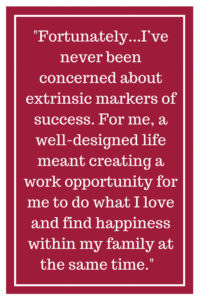 Fortunately for me, I’ve never been concerned about extrinsic markers of success. For me, a well-designed life meant creating a work opportunity for me to do what I love and find happiness within my family at the same time.