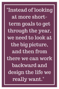 Instead of looking at more short-term goals to get through the year, we need to look at the big picture, and then from there we can work backward and design the life we really want.