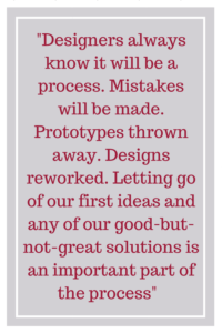 Designers always know it will be a process. Mistakes will be made. Prototypes thrown away. Designs reworked. Letting go of our first ideas and any of our good-but-not-great solutions is an important part of the process.