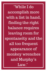 While I do accomplish more with a list in hand, finding the right balance requires leaving room for spontaneity and the all too frequent appearance of monkey wrenches and Murphy’s Law.