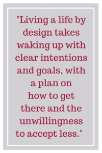 Living a life by design takes waking up with clear intentions and goals, with a plan on how to get there and the unwillingness to accept less.