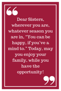 Dear Sisters, wherever you are, whatever season you are in, “You can be happy if you’ve a mind to.” Today, may you enjoy your family, while you have the opportunity!