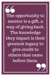 The opportunity to mentor is a gift, a way of giving back. The knowledge they impart is their greatest legacy to give credit to others that came before them.