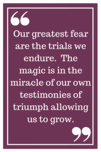 Our greatest fear are the trials we endure.  The magic is in the miracle of our own testimonies of triumph allowing us to grow.