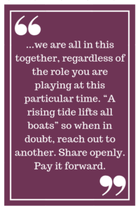 ...we are all in this together, regardless of the role you are playing at this particular time. “A rising tide lifts all boats” so when in doubt, reach out to another. Share openly. Pay it forward.