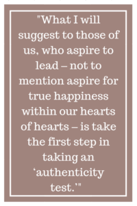 What I will suggest to those of us, who aspire to lead – not to mention aspire for true happiness within our hearts of hearts – is take the first step in taking an ‘authenticity test.’