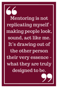 Mentoring is not replicating myself - making people look, sound, act like me. It’s drawing out of the other person their very essence - what they are truly designed to be. 