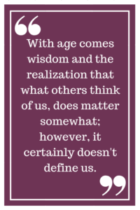 With age comes wisdom and the realization that what others think of us, does matter somewhat; however, it certainly doesn't define us. 