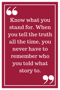 Know what you stand for. When you tell the truth all the time, you never have to remember who you told what story to.