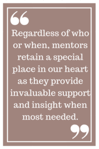 Regardless of who or when, mentors retain a special place in our heart as they provide invaluable support and insight when most needed.