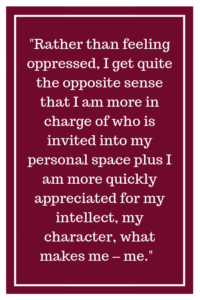 Rather than feeling oppressed, I get quite the opposite sense that I am more in charge of who is invited into my personal space plus I am more quickly appreciated for my intellect, my character, what makes me – me.