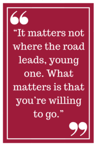 “It matters not where the road leads, young one. What matters is that you’re willing to go.”