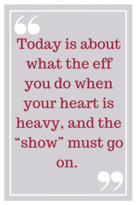 Today is about what the eff you do when your heart is heavy, and the "show" must go on.