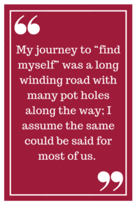 My journey to “find myself” was a long winding road with many pot holes along the way; I assume the same could be said for most of us. 