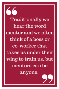 Traditionally we hear the word mentor and we often think of a boss or co-worker that takes us under their wing to train us, but mentors can be anyone. 